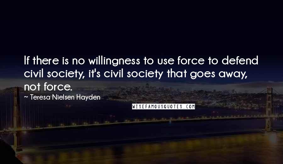 Teresa Nielsen Hayden quotes: If there is no willingness to use force to defend civil society, it's civil society that goes away, not force.