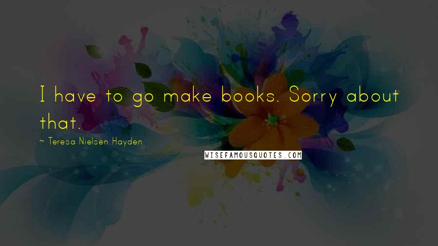 Teresa Nielsen Hayden quotes: I have to go make books. Sorry about that.