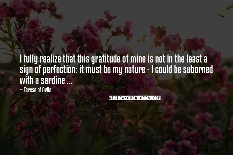 Teresa Of Avila quotes: I fully realize that this gratitude of mine is not in the least a sign of perfection: it must be my nature - I could be suborned with a sardine