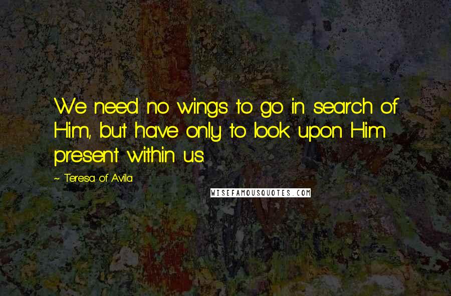 Teresa Of Avila quotes: We need no wings to go in search of Him, but have only to look upon Him present within us.