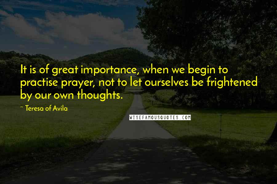 Teresa Of Avila quotes: It is of great importance, when we begin to practise prayer, not to let ourselves be frightened by our own thoughts.