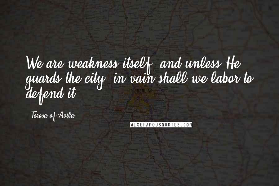 Teresa Of Avila quotes: We are weakness itself, and unless He guards the city, in vain shall we labor to defend it.