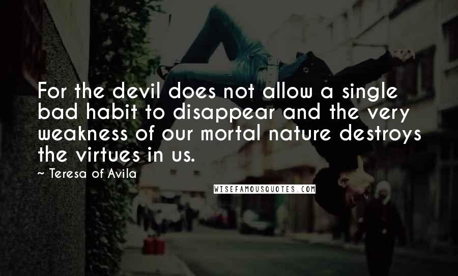 Teresa Of Avila quotes: For the devil does not allow a single bad habit to disappear and the very weakness of our mortal nature destroys the virtues in us.