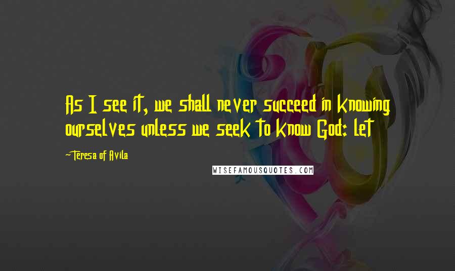 Teresa Of Avila quotes: As I see it, we shall never succeed in knowing ourselves unless we seek to know God: let