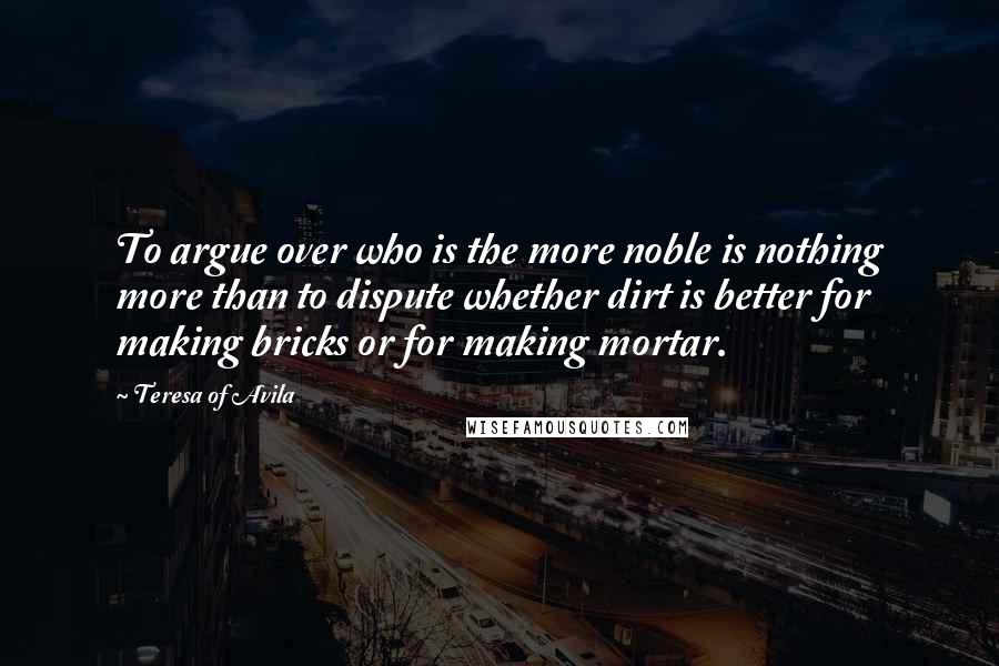 Teresa Of Avila quotes: To argue over who is the more noble is nothing more than to dispute whether dirt is better for making bricks or for making mortar.