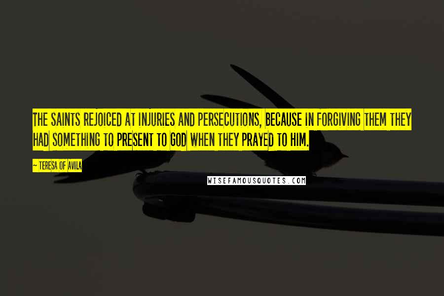 Teresa Of Avila quotes: The saints rejoiced at injuries and persecutions, because in forgiving them they had something to present to God when they prayed to Him.