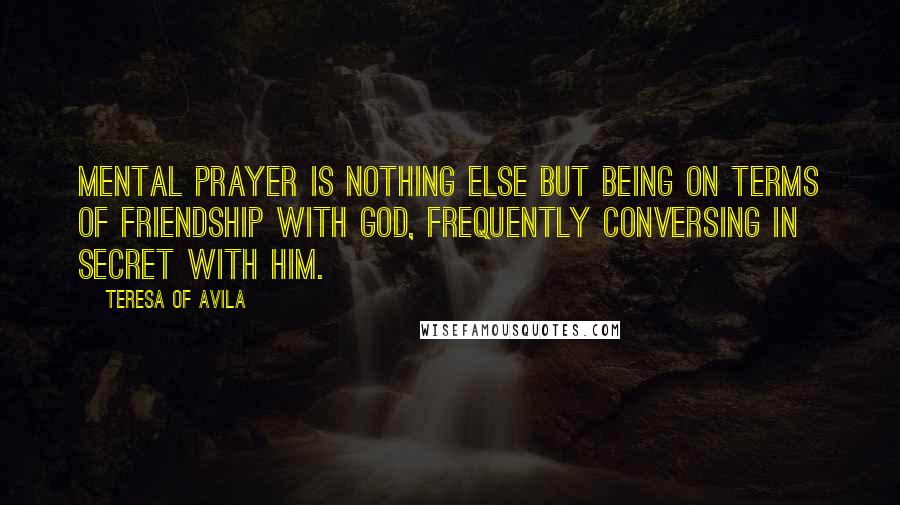 Teresa Of Avila quotes: Mental prayer is nothing else but being on terms of friendship with God, frequently conversing in secret with Him.