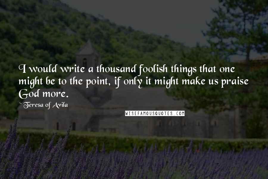 Teresa Of Avila quotes: I would write a thousand foolish things that one might be to the point, if only it might make us praise God more.