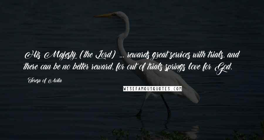 Teresa Of Avila quotes: His Majesty [the Lord] ... rewards great services with trials, and there can be no better reward, for out of trials springs love for God.