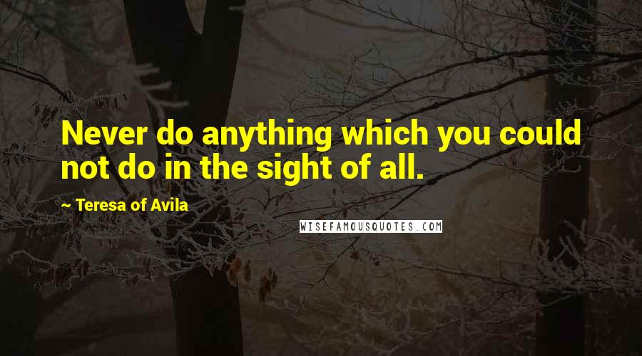 Teresa Of Avila quotes: Never do anything which you could not do in the sight of all.