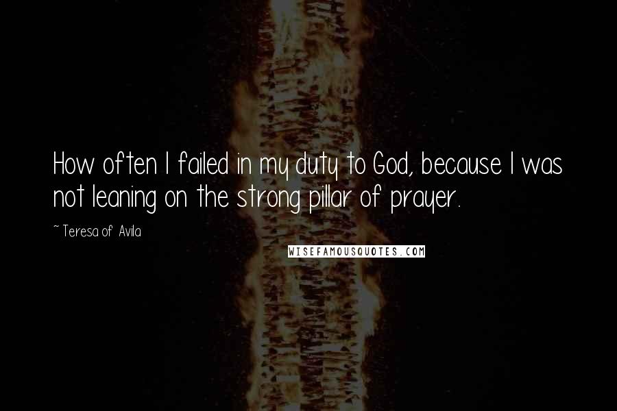 Teresa Of Avila quotes: How often I failed in my duty to God, because I was not leaning on the strong pillar of prayer.