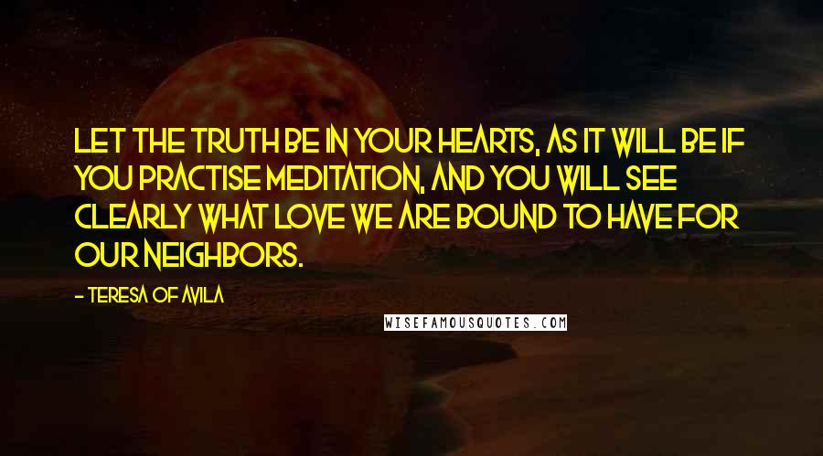 Teresa Of Avila quotes: Let the truth be in your hearts, as it will be if you practise meditation, and you will see clearly what love we are bound to have for our neighbors.