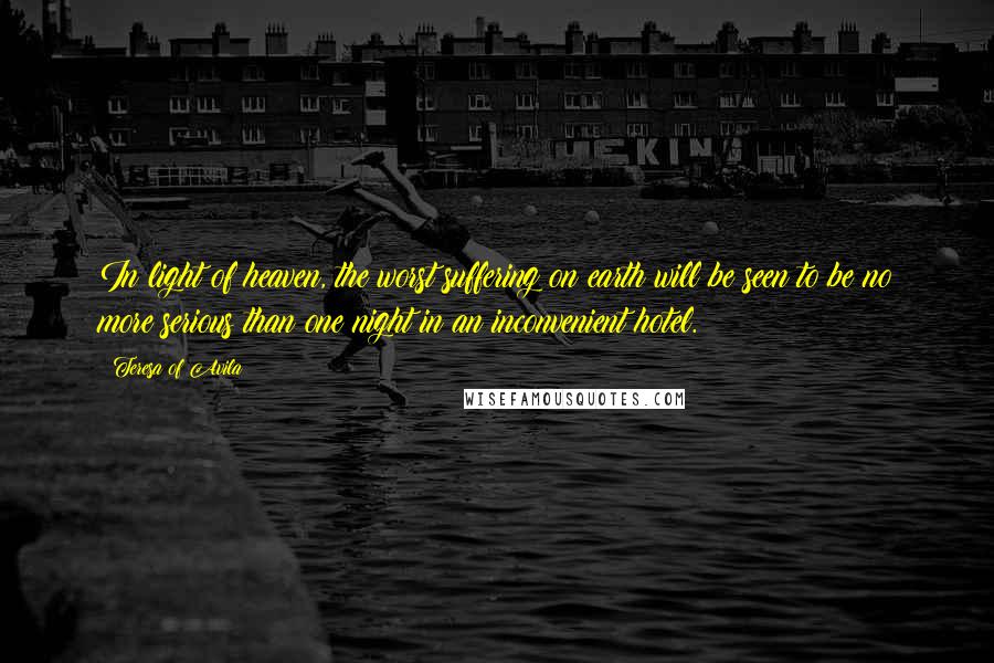 Teresa Of Avila quotes: In light of heaven, the worst suffering on earth will be seen to be no more serious than one night in an inconvenient hotel.