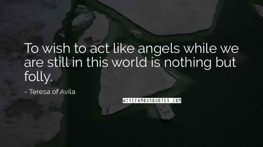 Teresa Of Avila quotes: To wish to act like angels while we are still in this world is nothing but folly.