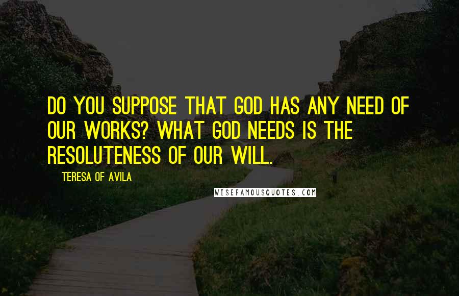 Teresa Of Avila quotes: Do you suppose that God has any need of our works? What God needs is the resoluteness of our will.
