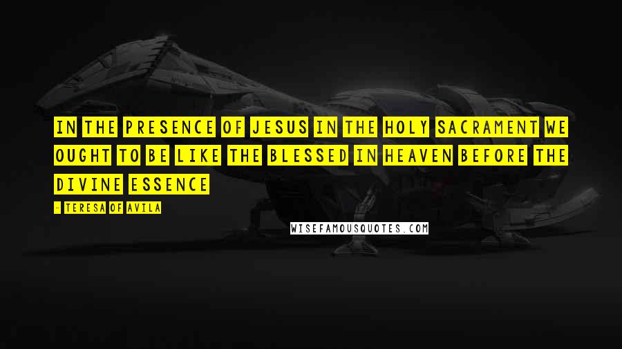 Teresa Of Avila quotes: In the presence of Jesus in the Holy Sacrament we ought to be like the Blessed in heaven before the Divine Essence