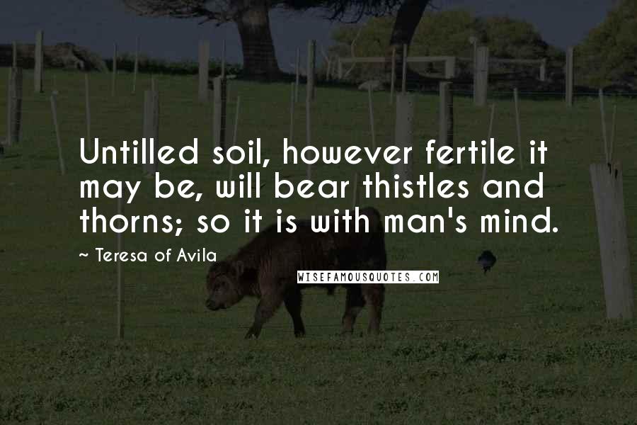 Teresa Of Avila quotes: Untilled soil, however fertile it may be, will bear thistles and thorns; so it is with man's mind.
