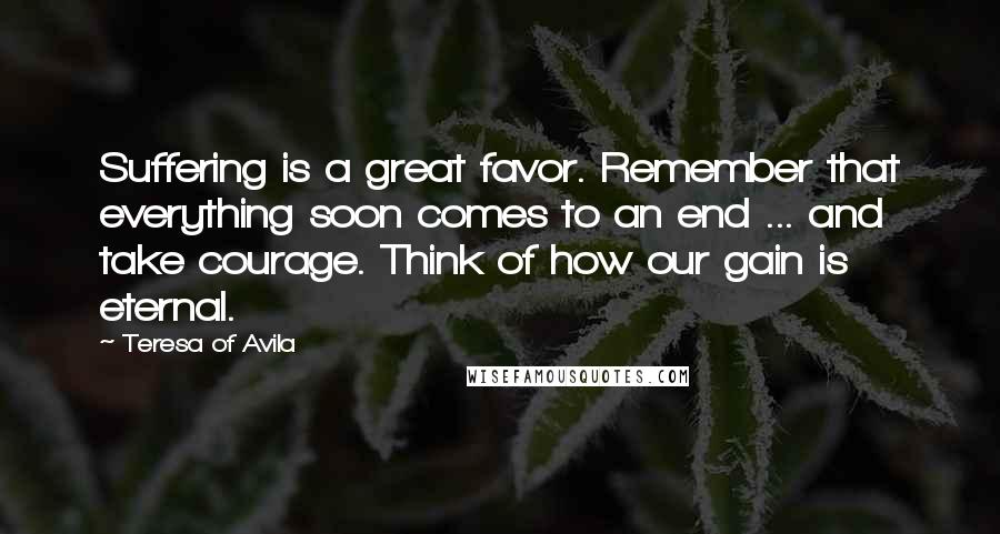 Teresa Of Avila quotes: Suffering is a great favor. Remember that everything soon comes to an end ... and take courage. Think of how our gain is eternal.