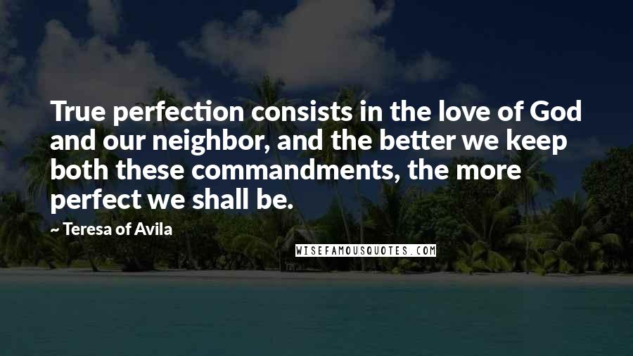 Teresa Of Avila quotes: True perfection consists in the love of God and our neighbor, and the better we keep both these commandments, the more perfect we shall be.