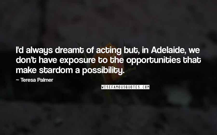 Teresa Palmer quotes: I'd always dreamt of acting but, in Adelaide, we don't have exposure to the opportunities that make stardom a possibility.