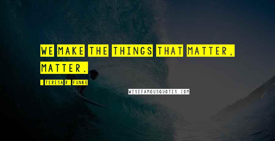 Teresa R. Funke quotes: We make the things that matter, matter.