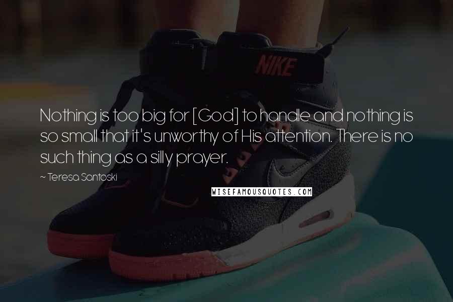 Teresa Santoski quotes: Nothing is too big for [God] to handle and nothing is so small that it's unworthy of His attention. There is no such thing as a silly prayer.
