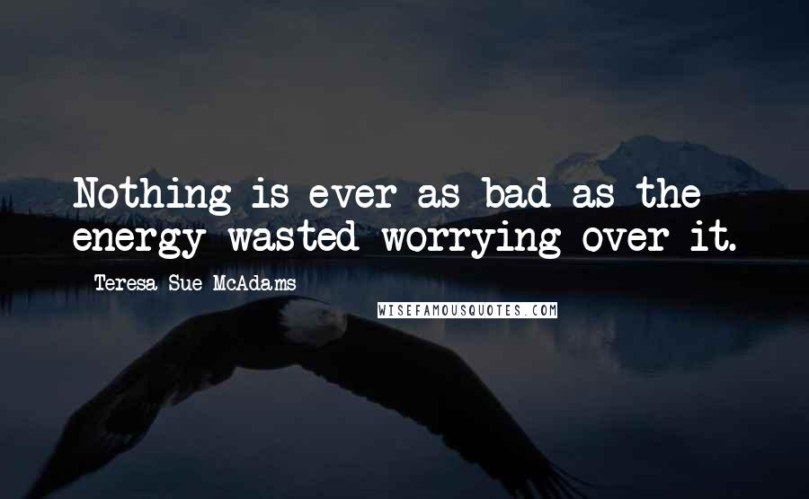 Teresa Sue McAdams quotes: Nothing is ever as bad as the energy wasted worrying over it.