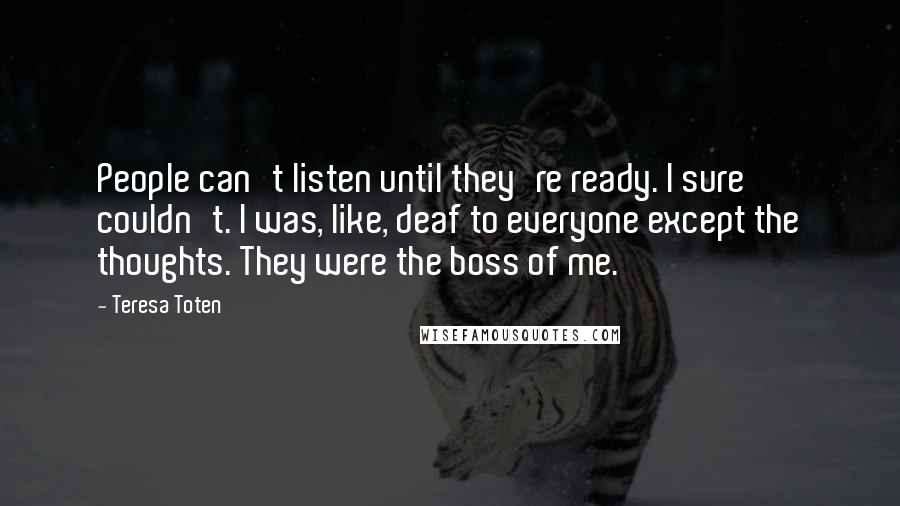 Teresa Toten quotes: People can't listen until they're ready. I sure couldn't. I was, like, deaf to everyone except the thoughts. They were the boss of me.