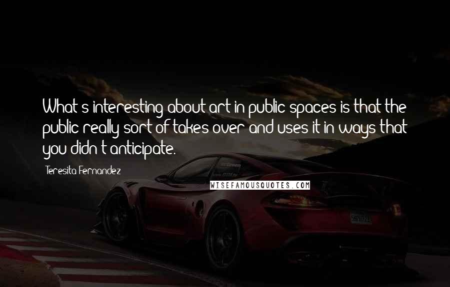 Teresita Fernandez quotes: What's interesting about art in public spaces is that the public really sort of takes over and uses it in ways that you didn't anticipate. Teresita Fernandez quotes: What's interesting about art in public spaces is that the public really sort of takes over and uses it in ways that you didn't anticipate.