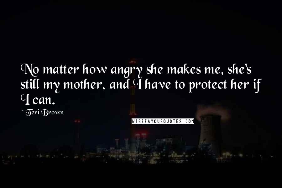 Teri Brown quotes: No matter how angry she makes me, she's still my mother, and I have to protect her if I can.