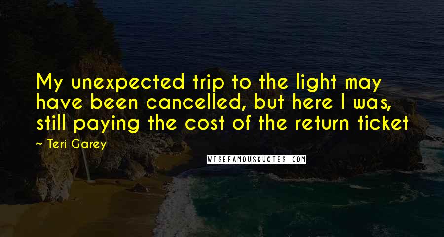 Teri Garey quotes: My unexpected trip to the light may have been cancelled, but here I was, still paying the cost of the return ticket