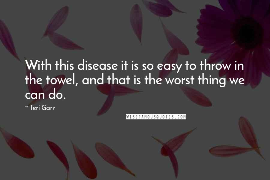 Teri Garr quotes: With this disease it is so easy to throw in the towel, and that is the worst thing we can do.