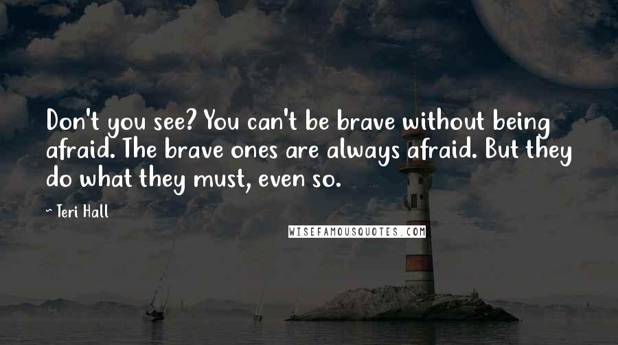 Teri Hall quotes: Don't you see? You can't be brave without being afraid. The brave ones are always afraid. But they do what they must, even so.