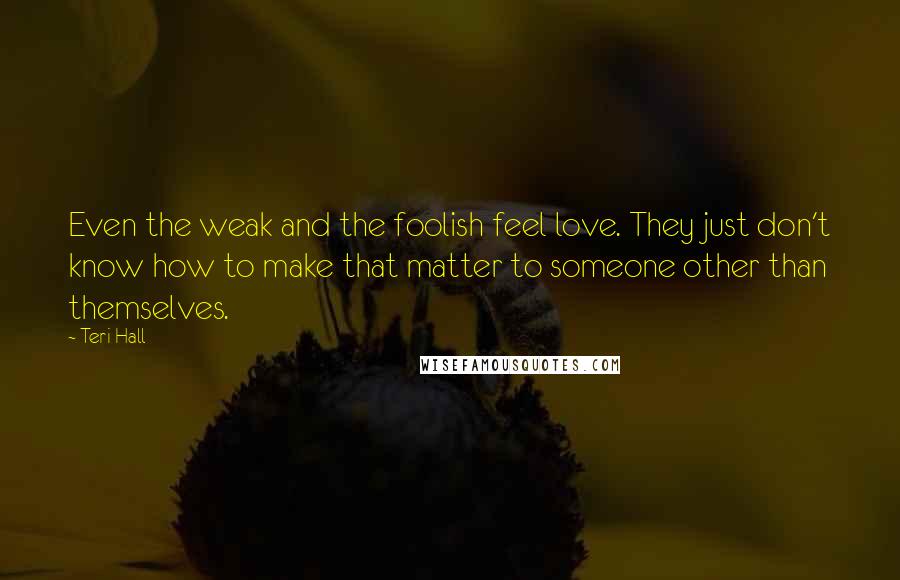 Teri Hall quotes: Even the weak and the foolish feel love. They just don't know how to make that matter to someone other than themselves.
