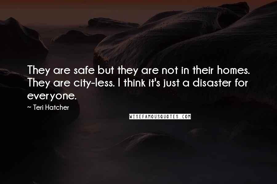 Teri Hatcher quotes: They are safe but they are not in their homes. They are city-less. I think it's just a disaster for everyone.