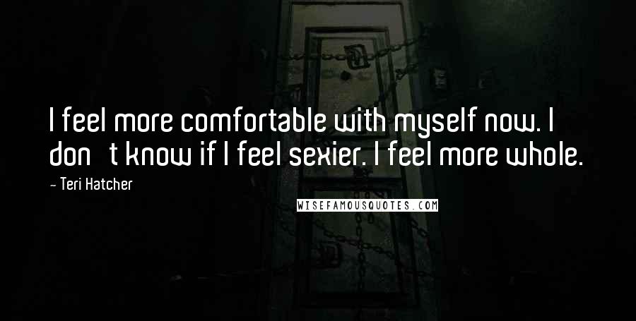 Teri Hatcher quotes: I feel more comfortable with myself now. I don't know if I feel sexier. I feel more whole.