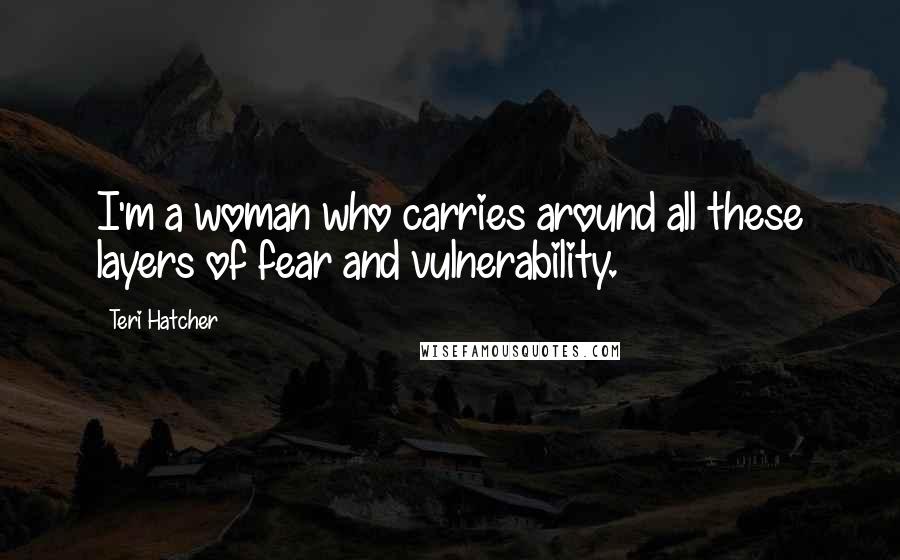 Teri Hatcher quotes: I'm a woman who carries around all these layers of fear and vulnerability.