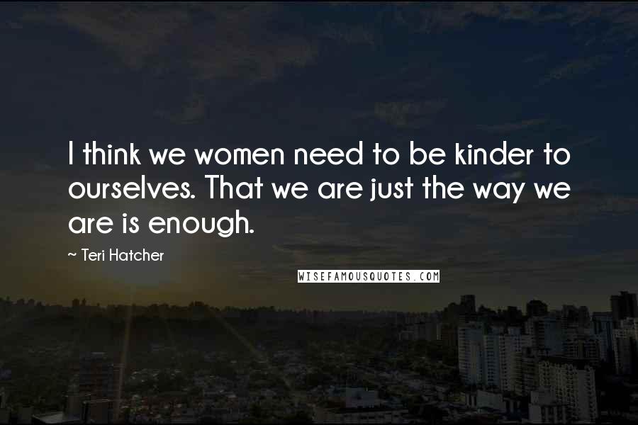 Teri Hatcher quotes: I think we women need to be kinder to ourselves. That we are just the way we are is enough.