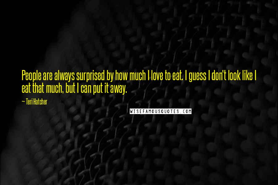 Teri Hatcher quotes: People are always surprised by how much I love to eat. I guess I don't look like I eat that much, but I can put it away. Teri Hatcher quotes: People are always surprised by how much I love to eat. I guess I don't look like I eat that much, but I can put it away.