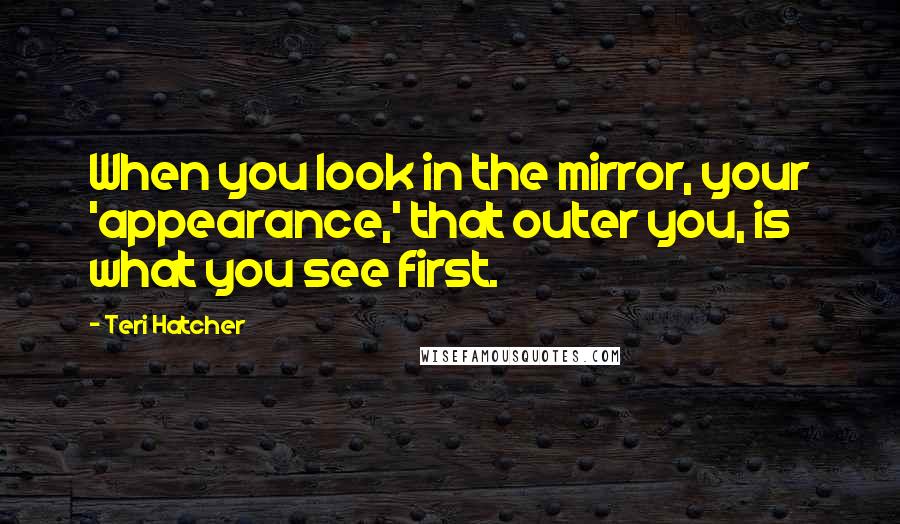 Teri Hatcher quotes: When you look in the mirror, your 'appearance,' that outer you, is what you see first.