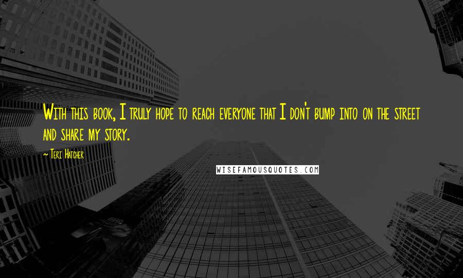 Teri Hatcher quotes: With this book, I truly hope to reach everyone that I don't bump into on the street and share my story.