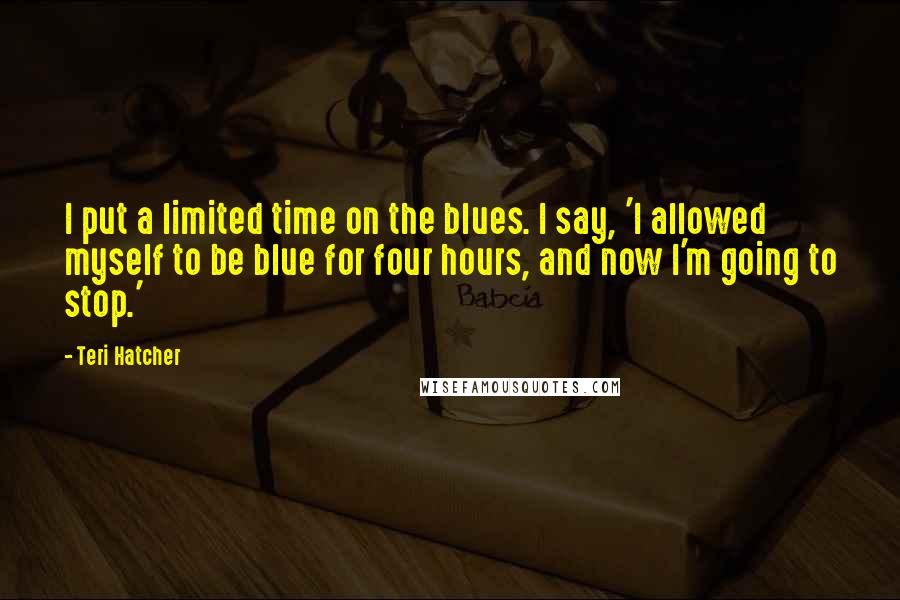Teri Hatcher quotes: I put a limited time on the blues. I say, 'I allowed myself to be blue for four hours, and now I'm going to stop.'