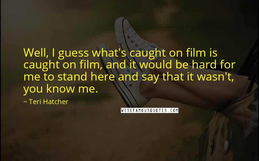 Teri Hatcher quotes: Well, I guess what's caught on film is caught on film, and it would be hard for me to stand here and say that it wasn't, you know me.