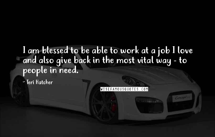 Teri Hatcher quotes: I am blessed to be able to work at a job I love and also give back in the most vital way - to people in need.