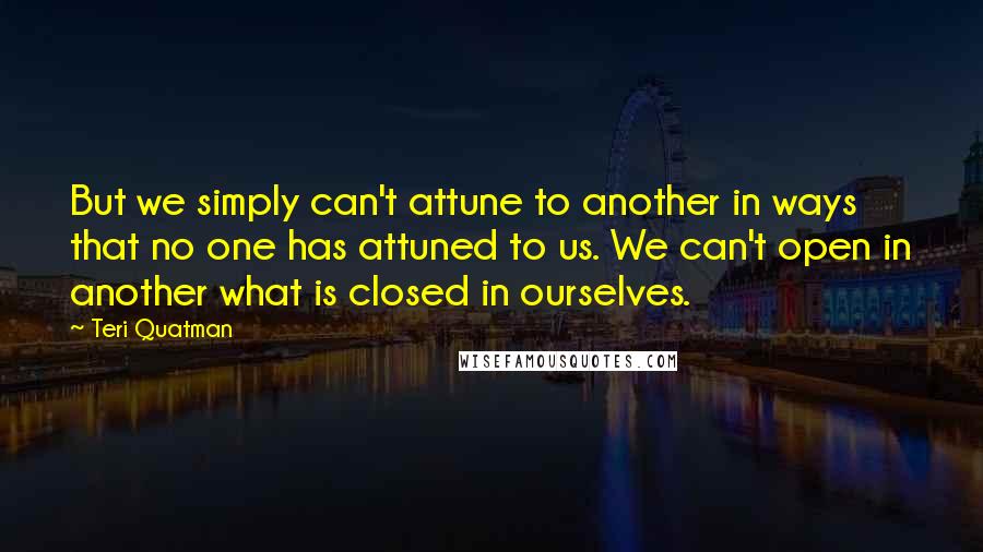 Teri Quatman quotes: But we simply can't attune to another in ways that no one has attuned to us. We can't open in another what is closed in ourselves. Teri Quatman quotes: But we simply can't attune to another in ways that no one has attuned to us. We can't open in another what is closed in ourselves.