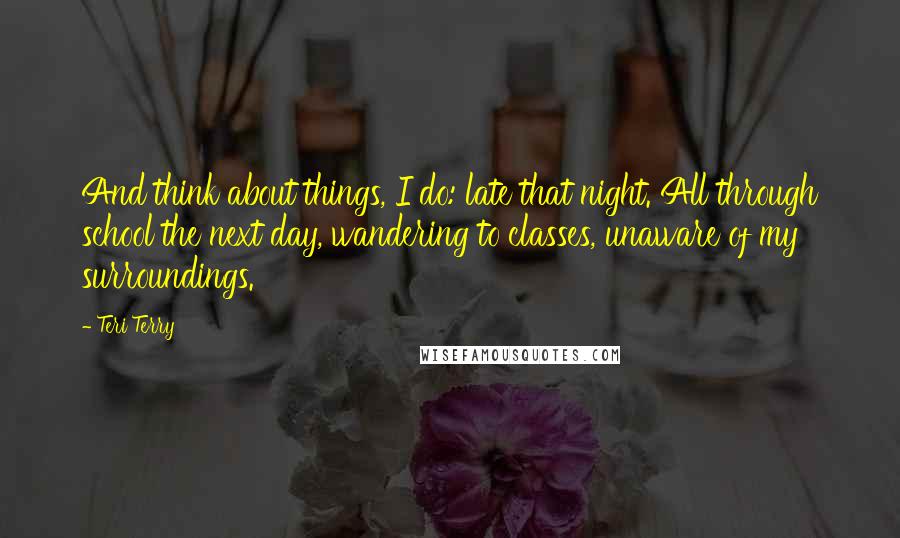 Teri Terry quotes: And think about things, I do: late that night. All through school the next day, wandering to classes, unaware of my surroundings.