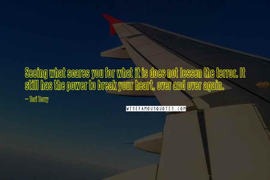 Teri Terry quotes: Seeing what scares you for what it is does not lessen the terror. It still has the power to break your heart, over and over again.