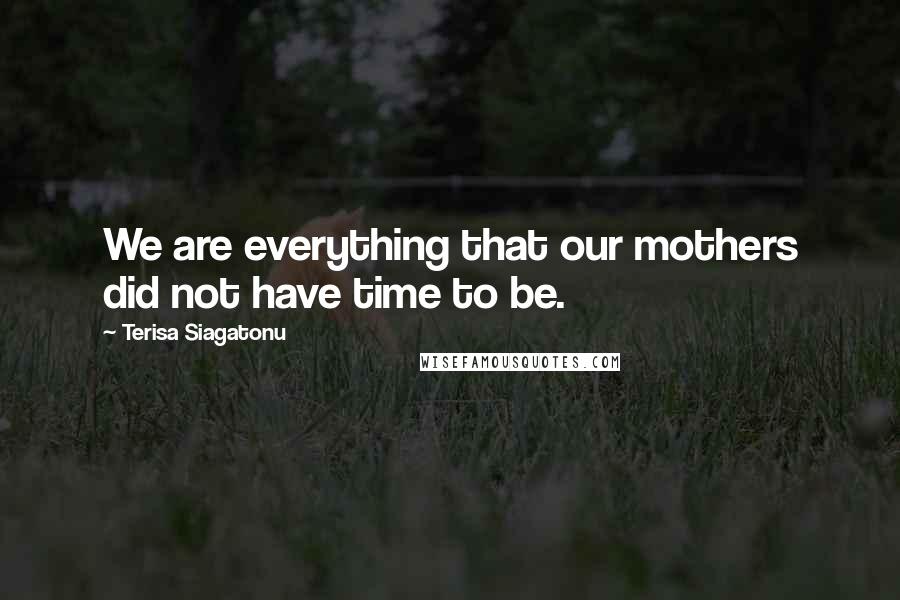 Terisa Siagatonu quotes: We are everything that our mothers did not have time to be.