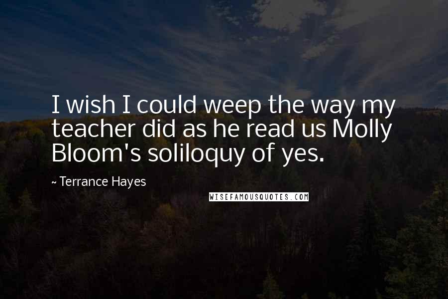 Terrance Hayes quotes: I wish I could weep the way my teacher did as he read us Molly Bloom's soliloquy of yes.