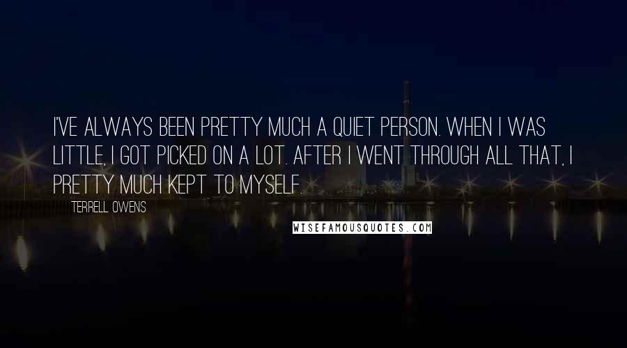 Terrell Owens quotes: I've always been pretty much a quiet person. When I was little, I got picked on a lot. After I went through all that, I pretty much kept to myself.